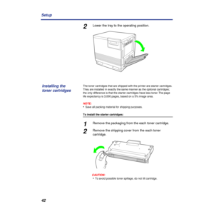Page 4242 Setup
2Lower the tray to the operating position.
The toner cartridges that are shipped with the printer are starter cartridges. 
They are installed in exactly the same manner as the optional cartridges; 
the only difference is that the starter cartridges have less toner. The page 
life expectancy is 3,000 pages, based on a 5% image area.
NOTE:
•Save all packing material for shipping purposes.
To install the starter cartridges:
1Remove the packaging from the each toner cartridge.
2Remove the shipping...