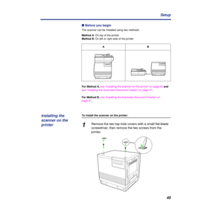 Page 4545 Setup
n Before you begin
The scanner can be installed using two methods:
Method A. On top of the printer
Method B. On left or right side of the printer
For Method A, see “Installing the scanner on the printer” on page 45 and 
see “Installing the Automatic Document Feeder” on page 47.
For Method B, see “Installing the Automatic Document Feeder” on 
page 47.
To install the scanner on the printer:
1Remove the two top hole covers with a small ﬂat-blade 
screwdriver, then remove the two screws from the...