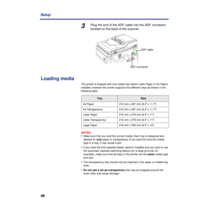 Page 4848 Setup
3Plug the end of the ADF cable into the ADF connector 
located on the back of the scanner.
Loading media
The printer is shipped with one media tray (either Letter Paper or A4 Paper) 
installed, however the printer supports ﬁve different trays as shown in the 
following table.
NOTES:
•Make sure that you load the correct media. Each tray is designed and 
labeled for only paper or transparency. If you load the incorrect media 
type in a tray, it may cause a jam.
•If you have the 2nd cassette feeder...