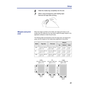 Page 5151 Setup
6Slide the media tray completely into the slot.
7When using transparency with leading tape:
Remove the tape after printing.
When the image is printed on the media, the image (print area) is a bit 
smaller than the media size. You may need to adjust the page margins in the 
application software to match the print area.
The following table and illustrations show the page sizes, the largest print 
areas, and the margins for the media sizes supported on this printer.
MediaPage SizePrint area...