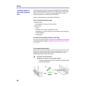 Page 5252 Setup
The multi-purpose tray (MPT) serves as an additional tray for loading any 
type of media that ranges in size from 91 mm x 254 mm to 216 mm x 356 
mm (3.6 x 10 to 8.5 x 14). Use it to load a single sheet or a stack of 
media, depending on the media’s type and thickness.
Use the multi-purpose tray to accomplish the following:
Print on standard and special media
•Standard media
— Laser paper [75 to 165 g/m
2 (20 to 44 lbs.)]
•Special media
— Labels
— Envelope (#10 or larger size) [Black Text only]...