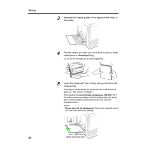 Page 5454 Setup
3Separate the media guides to the approximate width of 
the media.
4Fan the media, and then tap it on a level surface to avoid 
media jams or skewed printing.
Do not fan the transparency to avoid ﬁngerprints.
5Insert the media with the printing side up into the multi-
purpose tray. 
The height of media should not exceed the limit mark on the left 
guide, or it may cause a media jam.
When loading the recommended transparency (3M CG3710) in 
the multi-purpose tray, loading it with the leading tape...