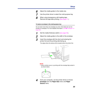 Page 5555 Setup
6Adjust the media guides to the media size.
7Use the printer driver to select the multi-purpose tray.
8When using transparency with leading tape:
Remove the tape after printing. (See page 51.)
To load an envelope in the multi-purpose tray:
Do not insert more than one envelope at a time. Only black text can be 
printed on envelopes. For more detailed information, see “n Envelopes” on 
page 294.
1Set the media thickness switch (see page 52).
2Adjust the media guides to the width of the envelope....