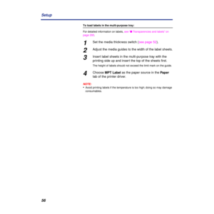 Page 5656 Setup
To load labels in the multi-purpose tray:
For detailed information on labels, see “n Transparencies and labels” on 
page 293.
1Set the media thickness switch (see page 52).
2Adjust the media guides to the width of the label sheets.
3Insert label sheets in the multi-purpose tray with the 
printing side up and insert the top of the sheets ﬁrst. 
The height of labels should not exceed the limit mark on the guide.
4Choose MPT Label as the paper source in the Paper 
tab of the printer driver.
NOTE:...