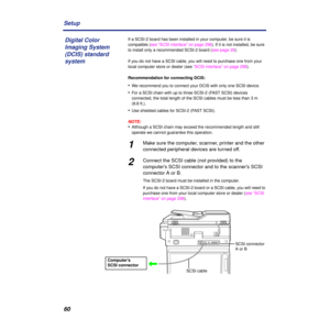 Page 6060 Setup
If a SCSI-2 board has been installed in your computer, be sure it is 
compatible (see “SCSI interface” on page 298). If it is not installed, be sure 
to install only a recommended SCSI-2 board (see page 29).
If you do not have a SCSI cable, you will need to purchase one from your 
local computer store or dealer (see “SCSI interface” on page 298).
Recommendation for connecting DCIS:
•We recommend you to connect your DCIS with only one SCSI device.
•For a SCSI chain with up to three SCSI-2 (FAST...