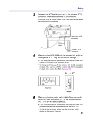 Page 61 
61 Setup 
3 
Connect the SCSI cable provided to the printer’s SCSI 
connector and to the scanner’s SCSI connector. 
The printer must be the last device in the chain because the printer 
has only one SCSI connector. 
4 
Make sure the SCSI ID No. of the scanner is 2 and that 
of the printer is 1. (They are the default settings.)
• 
If you have other devices connected to the computer, make sure 
that each SCSI device has a different ID No. 
• 
To change an ID No., use ID No. switches (#1, #2, #3) located...