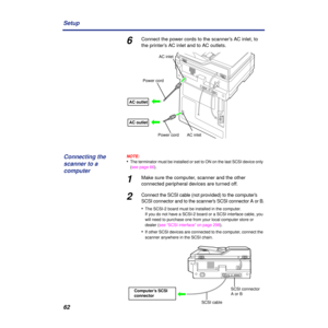 Page 6262 Setup
6Connect the power cords to the scanner’s AC inlet, to 
the printer’s AC inlet and to AC outlets.
NOTE:
•The terminator must be installed or set to ON on the last SCSI device only 
(see page 66).
1Make sure the computer, scanner and the other 
connected peripheral devices are turned off.
2Connect the SCSI cable (not provided) to the computer’s 
SCSI connector and to the scanner’s SCSI connector A or B.
•The SCSI-2 board must be installed in the computer.
If you do not have a SCSI-2 board or a...