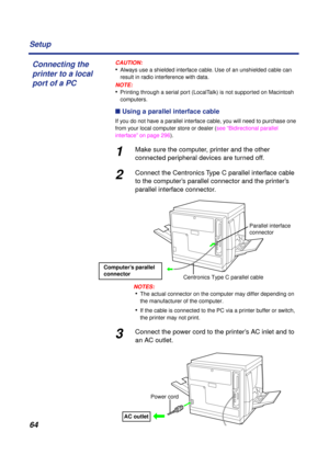 Page 64 
64 Setup
CAUTION:
 
• 
Always use a shielded interface cable. Use of an unshielded cable can 
result in radio interference with data.
NOTE:
 
• 
Printing through a serial port (LocalTalk) is not supported on Macintosh 
computers. 
n  
 Using a parallel interface cable 
If you do not have a parallel interface cable, you will need to purchase one 
from your local computer store or dealer (see “Bidirectional parallel 
interface” on page 296). 
1 
Make sure the computer, printer and the other 
connected...