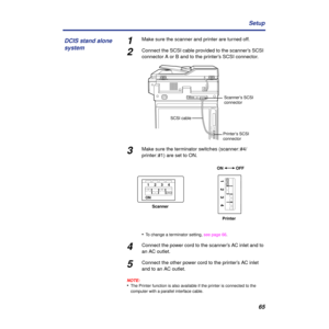 Page 6565 Setup
1Make sure the scanner and printer are turned off.
2Connect the SCSI cable provided to the scanner’s SCSI 
connector A or B and to the printer’s SCSI connector.
3Make sure the terminator switches (scanner: #4/
printer: #1) are set to ON.
•
To change a terminator setting, see page 66.
4Connect the power cord to the scanner’s AC inlet and to 
an AC outlet.
5Connect the other power cord to the printer’s AC inlet 
and to an AC outlet.
NOTE:
•The Printer function is also available if the printer is...