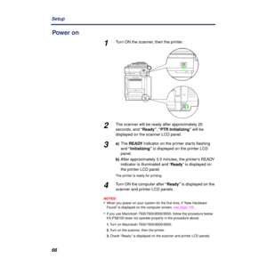 Page 6868 Setup
Power on
1Turn ON the scanner, then the printer. 
2The scanner will be ready after approximately 20 
seconds, and “Ready”, “PTR Initializing” will be 
displayed on the scanner LCD panel.
3a)The READY indicator on the printer starts ﬂashing 
and “Initializing” is displayed on the printer LCD 
panel.
b)After approximately 3.5 minutes, the printer’s READY 
indicator is illuminated and “Ready” is displayed on 
the printer LCD panel.
The printer is ready for printing.
4Turn ON the computer after...
