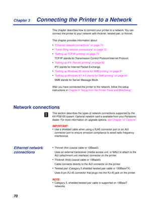 Page 70 
Chapter 3
70 
Connecting the Printer to a Network 
This chapter describes how to connect your printer to a network. You can 
connect the printer to your network with thicknet, twisted pair, or thinnet.
This chapter provides information about: 
• 
“Ethernet network connections” on page 70 
• 
“Token Ring network connections” on page 72 
• 
“Setting up TCP/IP printing” on page 73
TCP/IP stands for Transmission Control Protocol/Internet Protocol. 
• 
“Setting up IPX (Novell) printing” on page 82
IPX...