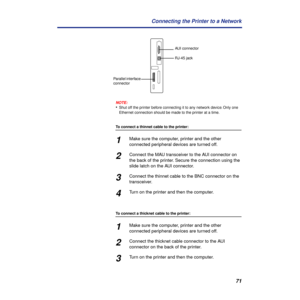 Page 7171 Connecting the Printer to a Network
NOTE:
•Shut off the printer before connecting it to any network device. Only one 
Ethernet connection should be made to the printer at a time.
To connect a thinnet cable to the printer:
1Make sure the computer, printer and the other 
connected peripheral devices are turned off.
2Connect the MAU transceiver to the AUI connector on 
the back of the printer. Secure the connection using the 
slide latch on the AUI connector.
3Connect the thinnet cable to the BNC...