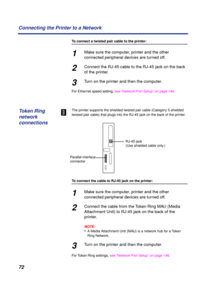 Page 72 
72 Connecting the Printer to a Network 
To connect a twisted pair cable to the printer: 
1 
Make sure the computer, printer and the other 
connected peripheral devices are turned off. 
2 
Connect the RJ-45 cable to the RJ-45 jack on the back 
of the printer. 
3 
Turn on the printer and then the computer. 
For Ethernet speed setting, see “Network Port Setup” on page 146.
The printer supports the shielded twisted pair cable (Category 5 shielded 
twisted pair cable) that plugs into the RJ-45 jack on the...