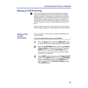 Page 7373 Connecting the Printer to a Network
Setting up TCP/IP printing
TCP/IP provides network services for high-speed local and wide area 
networks and heterogeneous environments including PC compatibles, 
Macintosh computers, minicomputers, and mainframes running diverse 
operating systems. The printer supports the lpr protocol for printing over 
TCP/IP networks. Network users submit print jobs to a named printer. 
Workstations on a TCP/IP network can print directly to the printer, or can 
print to a...