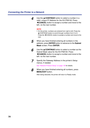 Page 74 
74 Connecting the Printer to a Network 
4 
Use the   
s  
/CONTINUE  
 button to select a number in a 
valid, unique IP Address for the KX-PS8100. Press    
ÚÚ Ú Ú  
/CANCEL  
 button to accept a number and move to the 
left—to the next number. 
NOTE:
 
• 
On the printer, numbers are entered from right to left. Press the   
s  
/CONTINUE button to scroll through numbers from 0 to 9. 
Press the  
 Ú  
/CANCEL button to accept a number and move to the 
next. 
5 
When you have ﬁnished entering all numbers...