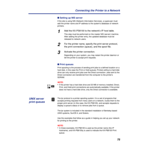 Page 7575 Connecting the Printer to a Network
n Setting up NIS server
If the site is using NIS (Network Information Services), a superuser must 
add the printer name and IP address to the system’s database of network 
printers.
1Add the KX-PS8100 to the network’s IP host table.
This step must be performed on the master NIS (server) machine. 
After adding the printer entry, the updated database must be 
released to network users.
2For the printer name, specify the print server protocol, 
the print connection...