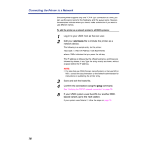Page 7676 Connecting the Printer to a Network
Since the printer supports only one TCP/IP (lpr) connection at a time, you 
can use the same name for the hostname and the queue name. However, 
the examples indicate where you should make a distinction if you want to 
use different names.
To add the printer as a network printer to all UNIX systems:
1Log in to your UNIX host as the root user.
2Edit your /etc/hosts ﬁle to include the printer as a 
network device.
The following is a sample entry for the printer:...