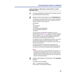 Page 7777 Connecting the Printer to a Network
To set up printing on a UNIX system running SunOS 4 or another 
BSD based variant:
1On each workstation that will print to the printer, log in to 
your UNIX host as the root user.
2Create an entry for the printer in your /etc/printcap ﬁle.
The following is a sample printcap entry for the printer. Note that the 
remote hostname you enter in the rm line must exactly match the 
name you entered in the /etc/hosts ﬁle.
KX-PS8100q:\
:lp=:\
:rm=KX-PS8100:\
:rp=xjdirect:\...