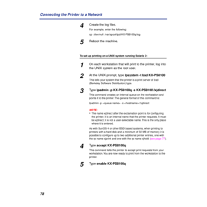 Page 7878 Connecting the Printer to a Network
4Create the log ﬁles.
For example, enter the following:
cp /dev/null /var/spool/lpd/KX-PS8100q/log
5Reboot the machine.
To set up printing on a UNIX system running Solaris 2:
1On each workstation that will print to the printer, log into 
the UNIX system as the root user.
2At the UNIX prompt, type lpsystem -t bsd KX-PS8100
This tells your system that the printer is a print server of bsd 
(Berkeley Software Distribution) type.
3Type lpadmin -p KX-PS8100q -s...