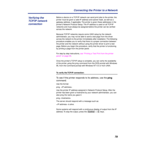 Page 7979 Connecting the Printer to a Network
Before a device on a TCP/IP network can send print jobs to the printer, the 
printer must be given a valid IP address and subnet mask, as well as a 
gateway address, if applicable. The printer is given these addresses in the 
printer’s Network Protocol Setup. The IP address is used on all TCP/IP 
networks and must always be assigned before the printer can be veriﬁed 
across the network.
Because TCP/IP networks require some UNIX setup by the network 
administrator,...