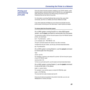 Page 8181 Connecting the Printer to a Network
Once the printer has been properly installed on the TCP/IP network, users 
should be able to send print jobs to the KX-PS8100 from most applications. 
UNIX clients also commonly use UNIX printing commands to print 
PostScript ﬁles and text ﬁles to the printer.
For information on printing PostScript ﬁles and text ﬁles using UNIX 
commands, see Part 3 of 
Utilities and Drivers Reference Guide.
If you have superuser privileges you can remove any lpd jobs from the...
