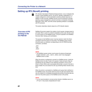 Page 8282 Connecting the Printer to a Network
Setting up IPX (Novell) printing
IPX, Novell’s Internetwork Packet Exchange protocol, runs on networks that 
include a Novell NetWare server. The server, typically a dedicated PC, is 
usually conﬁgured to control workstation access to shared resources. In 
addition to other services, NetWare servers use IPX protocols to provide 
spooling, queue management, and print services to computers (including 
Macintosh, DOS, UNIX, and VAX) whose operating software is...