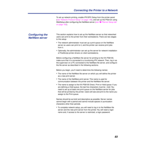 Page 8383 Connecting the Printer to a Network
To set up network printing, enable IPX/SPX Setup from the printer panel 
(see “Network Protocol Setup” on page 148), and set up the PServer using 
WebSetup after conﬁguring the NetWare server (see “n PServer Setup tab” 
on page 162). 
This section explains how to set up the NetWare server so that networked 
users can print to the printer from their workstations. There are two stages 
to this setup:
•The network administrator must set up a print queue on the NetWare...