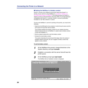 Page 8484 Connecting the Printer to a Network
n Setting the NetWare 4.x bindery context
Novell 4.x servers use a different environment setup than Novell 3.1x 
servers. (If your server is using NetWare 3.x, proceed to “Setting up a 
KX-PS8100 print queue” on page 87.) The native structure for Novell 4.x 
objects is known as Novell Directory Services (NDS). To provide backward 
compatibility with Novell 3.1x services, Novell 4.x servers use Bindery 
Emulation to “act” like a Novell 3.1x server.
To set up the...