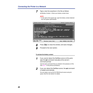 Page 8686 Connecting the Printer to a Network
7Type a new line anywhere in the ﬁle as follows:
set Bindery Context = (Enter your bindery context here)
NOTE:
•To the right of the equals sign, type the bindery context obtained 
from the system administrator.
8Press (Esc) to close the window, and save changes.
9Proceed to the next section.
To activate the bindery context:
1If you cannot reboot the NetWare server at this point, 
type the set command manually at the server’s 
command prompt.
Use the same command...