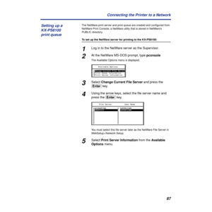 Page 8787 Connecting the Printer to a Network
The NetWare print server and print queue are created and conﬁgured from 
NetWare Print Console, a NetWare utility that is stored in NetWare’s 
PUBLIC directory.
To set up the NetWare server for printing to the KX-PS8100:
1Log in to the NetWare server as the Supervisor.
2At the NetWare MS-DOS prompt, type pconsole
The Available Options menu is displayed.
3Select Change Current File Server and press the 
(Enter) key.
4Using the arrow keys, select the ﬁle server name...