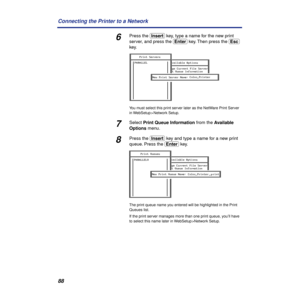 Page 8888 Connecting the Printer to a Network
6Press the (Insert) key, type a name for the new print 
server, and press the (Enter) key. Then press the (Esc) 
key.
You must select this print server later as the NetWare Print Server 
in WebSetup > Network Setup.
7Select Print Queue Information from the Available 
Options menu.
8Press the (Insert) key and type a name for a new print 
queue. Press the (Enter) key.
The print queue name you entered will be highlighted in the Print 
Queues list.
If the print server...