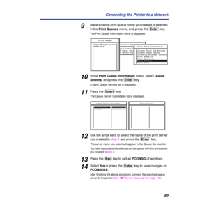 Page 8989 Connecting the Printer to a Network
9Make sure the print queue name you created is selected 
in the Print Queues menu, and press the (Enter) key. 
The Print Queue Information menu is displayed.
10In the Print Queue Information menu, select Queue 
Servers, and press the (Enter) key.
A blank Queue Servers list is displayed.
11Press the (Insert) key.
The Queue Server Candidates list is displayed.
12Use the arrow keys to select the name of the print server 
you created in step 6 and press the (Enter)...