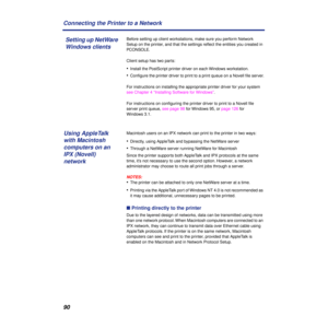 Page 9090 Connecting the Printer to a Network
Before setting up client workstations, make sure you perform Network 
Setup on the printer, and that the settings reﬂect the entities you created in 
PCONSOLE.
Client setup has two parts:
•Install the PostScript printer driver on each Windows workstation.
•Conﬁgure the printer driver to print to a print queue on a Novell ﬁle server.
For instructions on installing the appropriate printer driver for your system 
see Chapter 4 “Installing Software for Windows”.
For...