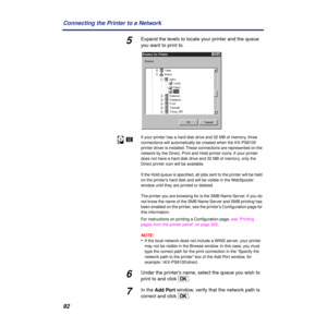 Page 9292 Connecting the Printer to a Network
5Expand the levels to locate your printer and the queue 
you want to print to.
If your printer has a hard disk drive and 32 MB of memory, three 
connections will automatically be created when the KX-PS8100 
printer driver is installed. These connections are represented on the 
network by the Direct, Print and Hold printer icons. If your printer 
does not have a hard disk drive and 32 MB of memory, only the 
Direct printer icon will be available.
If the Hold queue is...