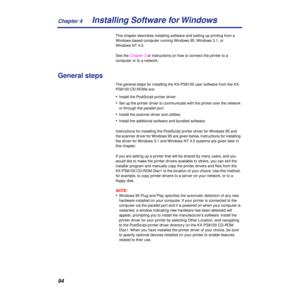 Page 94Chapter 4
94Installing Software for Windows
This chapter describes installing software and setting up printing from a 
Windows-based computer running Windows 95, Windows 3.1, or 
Windows NT 4.0.
See the Chapter 3 or instructions on how to connect the printer to a 
computer or to a network.
General steps
The general steps for installing the KX-PS8100 user software from the KX-
PS8100 CD-ROMs are:
•Install the PostScript printer driver.
•Set up the printer driver to communicate with the printer over the...