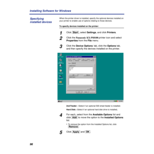 Page 9696 Installing Software for Windows
When the printer driver is installed, specify the optional devices installed on 
your printer to enable use of options relating to those devices.
To specify devices installed on the printer:
1Click [Start], select Settings, and click Printers.
2Click the Panasonic KX-PS8100 printer icon and select 
Properties from the File menu.
3Click the Device Options tab, click the Options tab, 
and then specify the devices installed on the printer.
2nd Feeder—Select if an optional...