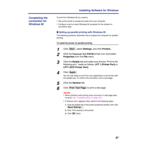 Page 9797 Installing Software for Windows
To print from Windows 95 you need to:
•Set up the printer to accept print jobs from your computer.
•Conﬁgure a port on each Windows 95 computer for the network or 
connection type.
n Setting up parallel printing with Windows 95
The following procedure describes how to prepare the computer for parallel 
printing.
To install the printer for parallel printing:
1Click [Start], select Settings, and click Printers.
2Click the Panasonic KX-PS8100 printer icon and select...