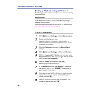 Page 9898 Installing Software for Windows
n Setting up IPX (Novell) printing with Windows 95
The following procedure describes how to prepare the computer for printing 
using IPX protocols.
Before you begin:
Verify the printer has been conﬁgured for Novell printing in 
Network Protocol Setup.
For more information about setting up the printer for IPX (Novell) printing, 
see “Setting up IPX (Novell) printing” on page 82.
To set up IPX (Novell) printing:
1Click [Start], select Settings, and click Control Panel....