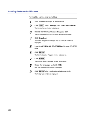 Page 100 
100 Installing Software for Windows 
To install the scanner driver and utilities: 
1 
Start Windows and quit all applications. 
2 
Click   
[Start]  
, select   
Settings  
, and click   
Control Panel  
. 
The Control Panel window is displayed. 
3 
Double-click the   
Add/Remove Programs  
 icon. 
The Add/Remove Program Properties window is displayed. 
4 
Click   
[Install...]  
. 
The Install Program From Floppy Disk or CD-ROM window is 
displayed. 
5 
Insert the   
KX-PS8100 CD-ROM Disc2   
in your...