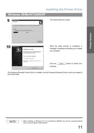 Page 11Installing the Printer Driver
11
Windows 98/Me/NT/2000/XP
Printer Section
The Panasonic/Panafax Printer Driver is installed, and the Panasonic/Panafax Printer icon(s) are added to
the Printer folder.
NOTE1. When installing on Windows NT 4.0 and Windows 2000/XP, log onto the computer/network
with an account rights of Administrator.
9The required files are copied.
10When the setup process is completed, a
message is displayed prompting you to restart
your computer.
Click the   button to restart your...