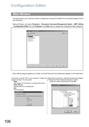 Page 106106
Configuration Editor
This utility allows you to edit the machine configuration through the Parallel Port connected between the PC
and the device.
Startup Windows, and select Panasonic 
→ Panasonic Document Management System → MFP Utilities
→ Configuration Editor from the Programs in the Start menu to display the configuration editor dialog box.
Each setting category appears as a folder on the left frame and the setting item appears on the right frame.
Main Window
If the device is turned Off or not...