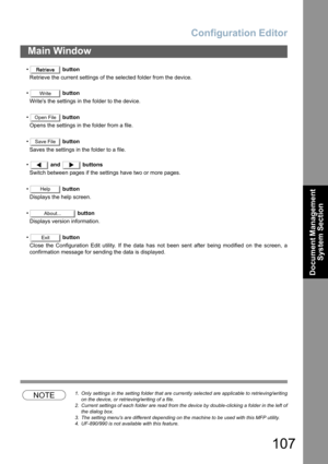 Page 107Configuration Editor
107
Main Window
Document Management 
System Section
• button
Retrieve the current settings of the selected folder from the device.
• button
Writes the settings in the folder to the device.
• button
Opens the settings in the folder from a file.
• button
Saves the settings in the folder to a file.
• and  buttons
Switch between pages if the settings have two or more pages.
• button
Displays the help screen.
• button
Displays version information.
• button
Close the Configuration Edit...