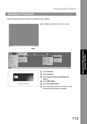 Page 113Phonebook Editor
113
Document Management 
System Section
Take the following steps to activate the phonebook editor software.
Activation Procedure
 Click Start at the bottom left of the PC screen.
Select Programs.
Select Panasonic.
Select Panasonic Document Management       
System.
Select MFP Utilities.
Select Phone Book Editor.
Phone Book Editor splash screen appears and the 
Phone Book Editor program is activated.
Start
1
2
3
4
5
6
7 