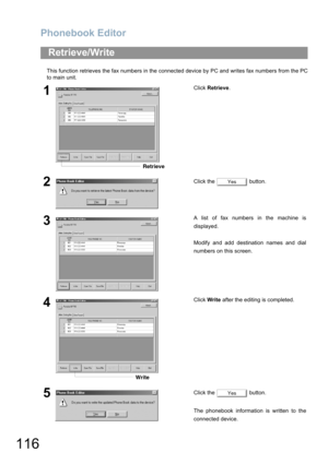 Page 116Phonebook Editor
116
This function retrieves the fax numbers in the connected device by PC and writes fax numbers from the PC
to main unit.
Retrieve/Write
1Click Retrieve.
2Click the   button.
3A list of fax numbers in the machine is
displayed.
Modify and add destination names and dial
numbers on this screen.
4Click Write after the editing is completed.
5Click the   button.
The phonebook information is written to the
connected device.
Retrieve
Yes
Write
Yes 