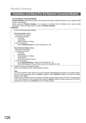 Page 126Panafax Desktop
126
For the Network Connected Models
Panafax Desktop uses the fax modem in the Panasonic/Panafax models connected on your network (LAN)
for fax communication. 
Before using the Panafax Desktop, it is necessary to activate the Fax Modem and to setup certain
parameters. Follow the steps below to setup the Panafax Desktop.
Installation
Installation and Setup (For the Network Connected Models)
1 Confirm the following device settings. 
Send Only System settings:
Connection to the network
Set...