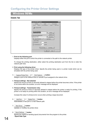 Page 14Configuring the Printer Driver Settings
14
Windows 98/Me
Details Tab
1.Print to the following port
Displays either the port to which the printer is connected or the path to the network printer.
To change the printing destination, either select the printing destination port from the list or enter the
network path here.
2.Print using the following driver
Displays the type of the printer driver. Specify the printer being used or a printer model which can be
emulated with the printer being used.
3. /...