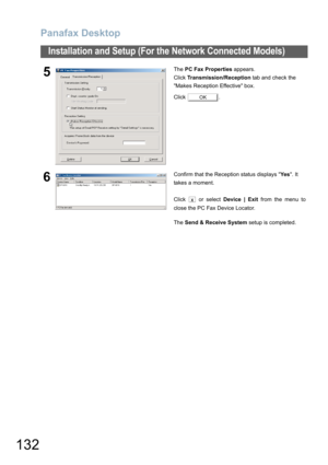 Page 132Panafax Desktop
132
Installation and Setup (For the Network Connected Models)
5The PC Fax Properties appears.
Click Transmission/Reception tab and check the 
Makes Reception Effective box.
Click .
6Confirm that the Reception status displays Ye s. It 
takes a moment.
Click   or select Device | Exit from the menu to
close the PC Fax Device Locator.
The Send & Receive System setup is completed.
OK
x 