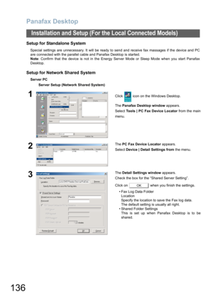 Page 136Panafax Desktop
136
Installation and Setup (For the Local Connected Models)
Setup for Standalone System 
Special settings are unnecessary. It will be ready to send and receive fax massages if the device and PC
are connected with the parallel cable and Panafax Desktop is started. 
Note: Confirm that the device is not in the Energy Server Mode or Sleep Mode when you start Panafax
Desktop.
Setup for Network Shared System
Server PC
Server Setup (Network Shared System)
1Click   icon on the Windows Desktop....