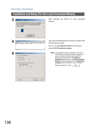 Page 138Panafax Desktop
138
Installation and Setup (For the Local Connected Models)
3Start searching the Server for Local connected
Devices.
4The Local connected devices via Server is listed in the
PC Fax Device Locator.
Click  or select Device | Exit from the menu to 
close the PC Fax Device Locator.
5Note:The reception function is shown as Yes if the 
shared devices reception function is effective. If 
you do not wish to receive faxes, select the 
Device and double-click or Click Device | 
Properties from the...