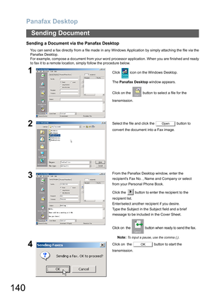 Page 140Panafax Desktop
140
Sending Document
Sending a Document via the Panafax Desktop
You can send a fax directly from a file made in any Windows Application by simply attaching the file via the
Panafax Desktop.
For example, compose a document from your word processor application. When you are finished and ready
to fax it to a remote location, simply follow the procedure below.
1Click   icon on the Windows Desktop.
The Panafax Desktop window appears.
Click on the   button to select a file for the...